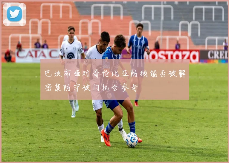 巴坎布面对哥伦比亚防线能否破解密集防守破门机会参考