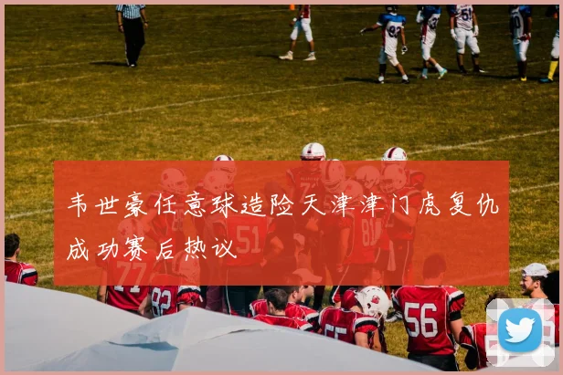 韦世豪任意球造险天津津门虎复仇成功赛后热议