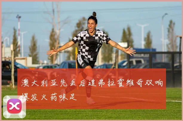澳大利亚先丢后追弗拉霍维奇双响爆发火药味足