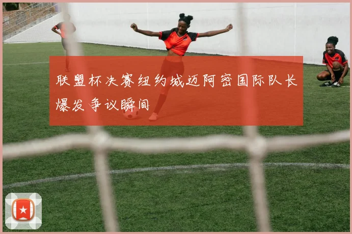 联盟杯决赛纽约城迈阿密国际队长爆发争议瞬间