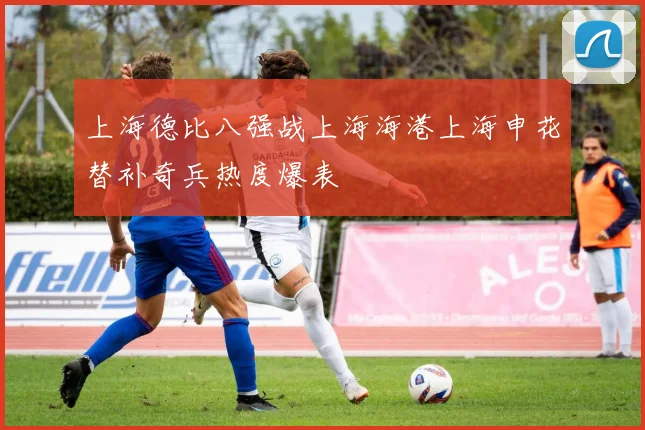 上海德比八强战上海海港上海申花替补奇兵热度爆表