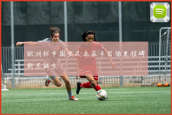 欧洲杯中国女足本菲卡百场里程碑新王诞生