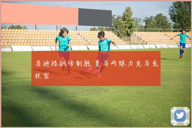 吕迪格挑传制胜 皇马两球力克马竞收官