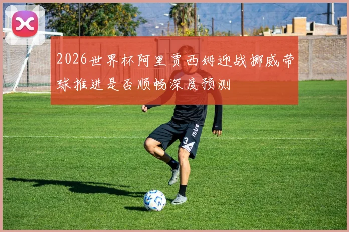 2026世界杯阿里贾西姆迎战挪威带球推进是否顺畅深度预测